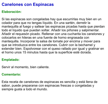 Canelones con Espinacas  Elaboración:  Si las espinacas son congeladas hay que escurrirlas muy bien en un colador para que no tengas líquido. En una sartén, derretir la mantequilla al fuego y saltear las espinacas picadas hasta que pierdan todo el líquido que puedan soltar. Añadir los piñones y salpimentar. Añadir el requesón picado. Rellenar con una cucharita los canelones y colocarlos en hileras en una fuente de horno engrasada con mantequilla. Incorporar la salsa de tomate por encima y mover para que se introduzca entre los canelones. Cubrir con la bechamel y extender bien. Espolvorear con el queso rallado por igual y gratinar en el horno unos 15 minutos hasta que la superficie esté dorada.  Emplatado:  Servir al momento, bien caliente.  Comentario:  Esta receta de canelones de espinacas es sencilla y está llena de sabor, puede prepararse con espinacas frescas o congeladas y siempre gusta a todo el mundo.