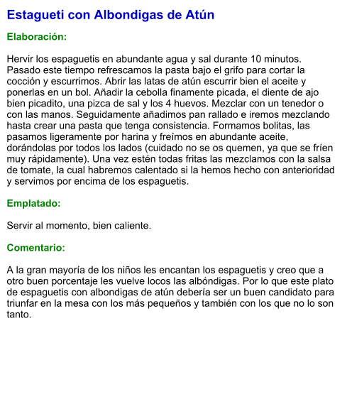 Estagueti con Albondigas de Atún  Elaboración:  Hervir los espaguetis en abundante agua y sal durante 10 minutos. Pasado este tiempo refrescamos la pasta bajo el grifo para cortar la cocción y escurrimos. Abrir las latas de atún escurrir bien el aceite y ponerlas en un bol. Añadir la cebolla finamente picada, el diente de ajo bien picadito, una pizca de sal y los 4 huevos. Mezclar con un tenedor o con las manos. Seguidamente añadimos pan rallado e iremos mezclando hasta crear una pasta que tenga consistencia. Formamos bolitas, las pasamos ligeramente por harina y freímos en abundante aceite, dorándolas por todos los lados (cuidado no se os quemen, ya que se fríen muy rápidamente). Una vez estén todas fritas las mezclamos con la salsa de tomate, la cual habremos calentado si la hemos hecho con anterioridad y servimos por encima de los espaguetis.  Emplatado:  Servir al momento, bien caliente.  Comentario:  A la gran mayoría de los niños les encantan los espaguetis y creo que a otro buen porcentaje les vuelve locos las albóndigas. Por lo que este plato de espaguetis con albondigas de atún debería ser un buen candidato para triunfar en la mesa con los más pequeños y también con los que no lo son tanto.