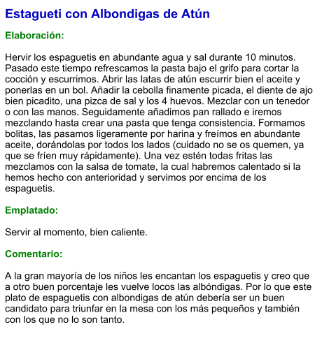 Estagueti con Albondigas de Atún  Elaboración:  Hervir los espaguetis en abundante agua y sal durante 10 minutos. Pasado este tiempo refrescamos la pasta bajo el grifo para cortar la cocción y escurrimos. Abrir las latas de atún escurrir bien el aceite y ponerlas en un bol. Añadir la cebolla finamente picada, el diente de ajo bien picadito, una pizca de sal y los 4 huevos. Mezclar con un tenedor o con las manos. Seguidamente añadimos pan rallado e iremos mezclando hasta crear una pasta que tenga consistencia. Formamos bolitas, las pasamos ligeramente por harina y freímos en abundante aceite, dorándolas por todos los lados (cuidado no se os quemen, ya que se fríen muy rápidamente). Una vez estén todas fritas las mezclamos con la salsa de tomate, la cual habremos calentado si la hemos hecho con anterioridad y servimos por encima de los espaguetis.  Emplatado:  Servir al momento, bien caliente.  Comentario:  A la gran mayoría de los niños les encantan los espaguetis y creo que a otro buen porcentaje les vuelve locos las albóndigas. Por lo que este plato de espaguetis con albondigas de atún debería ser un buen candidato para triunfar en la mesa con los más pequeños y también con los que no lo son tanto.