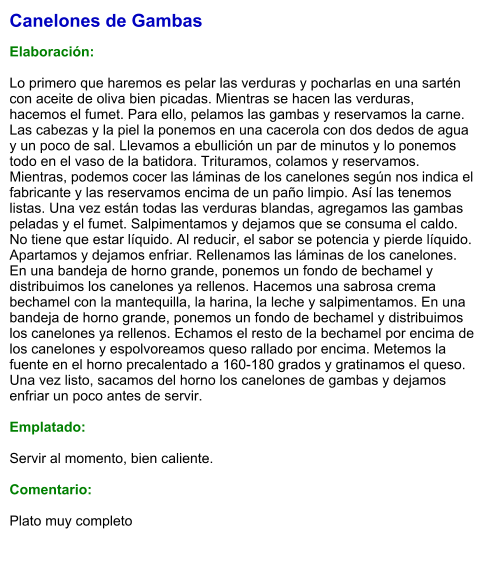 Canelones de Gambas  Elaboración:  Lo primero que haremos es pelar las verduras y pocharlas en una sartén con aceite de oliva bien picadas. Mientras se hacen las verduras, hacemos el fumet. Para ello, pelamos las gambas y reservamos la carne. Las cabezas y la piel la ponemos en una cacerola con dos dedos de agua y un poco de sal. Llevamos a ebullición un par de minutos y lo ponemos todo en el vaso de la batidora. Trituramos, colamos y reservamos. Mientras, podemos cocer las láminas de los canelones según nos indica el fabricante y las reservamos encima de un paño limpio. Así las tenemos listas. Una vez están todas las verduras blandas, agregamos las gambas peladas y el fumet. Salpimentamos y dejamos que se consuma el caldo. No tiene que estar líquido. Al reducir, el sabor se potencia y pierde líquido. Apartamos y dejamos enfriar. Rellenamos las láminas de los canelones. En una bandeja de horno grande, ponemos un fondo de bechamel y distribuimos los canelones ya rellenos. Hacemos una sabrosa crema bechamel con la mantequilla, la harina, la leche y salpimentamos. En una bandeja de horno grande, ponemos un fondo de bechamel y distribuimos los canelones ya rellenos. Echamos el resto de la bechamel por encima de los canelones y espolvoreamos queso rallado por encima. Metemos la fuente en el horno precalentado a 160-180 grados y gratinamos el queso. Una vez listo, sacamos del horno los canelones de gambas y dejamos enfriar un poco antes de servir.   Emplatado:  Servir al momento, bien caliente.  Comentario:  Plato muy completo