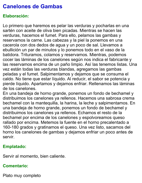 Canelones de Gambas  Elaboración:  Lo primero que haremos es pelar las verduras y pocharlas en una sartén con aceite de oliva bien picadas. Mientras se hacen las verduras, hacemos el fumet. Para ello, pelamos las gambas y reservamos la carne. Las cabezas y la piel la ponemos en una cacerola con dos dedos de agua y un poco de sal. Llevamos a ebullición un par de minutos y lo ponemos todo en el vaso de la batidora. Trituramos, colamos y reservamos. Mientras, podemos cocer las láminas de los canelones según nos indica el fabricante y las reservamos encima de un paño limpio. Así las tenemos listas. Una vez están todas las verduras blandas, agregamos las gambas peladas y el fumet. Salpimentamos y dejamos que se consuma el caldo. No tiene que estar líquido. Al reducir, el sabor se potencia y pierde líquido. Apartamos y dejamos enfriar. Rellenamos las láminas de los canelones. En una bandeja de horno grande, ponemos un fondo de bechamel y distribuimos los canelones ya rellenos. Hacemos una sabrosa crema bechamel con la mantequilla, la harina, la leche y salpimentamos. En una bandeja de horno grande, ponemos un fondo de bechamel y distribuimos los canelones ya rellenos. Echamos el resto de la bechamel por encima de los canelones y espolvoreamos queso rallado por encima. Metemos la fuente en el horno precalentado a 160-180 grados y gratinamos el queso. Una vez listo, sacamos del horno los canelones de gambas y dejamos enfriar un poco antes de servir.   Emplatado:  Servir al momento, bien caliente.  Comentario:  Plato muy completo