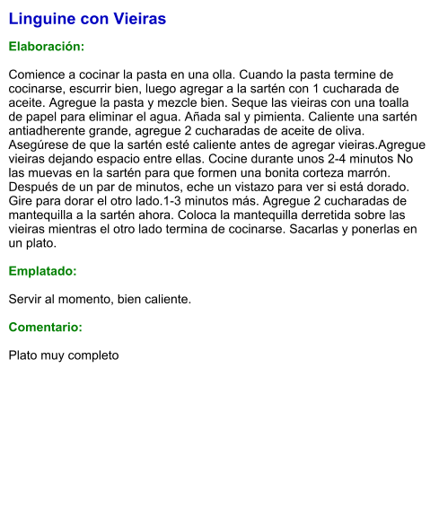 Linguine con Vieiras  Elaboración:  Comience a cocinar la pasta en una olla. Cuando la pasta termine de cocinarse, escurrir bien, luego agregar a la sartén con 1 cucharada de aceite. Agregue la pasta y mezcle bien. Seque las vieiras con una toalla de papel para eliminar el agua. Añada sal y pimienta. Caliente una sartén antiadherente grande, agregue 2 cucharadas de aceite de oliva. Asegúrese de que la sartén esté caliente antes de agregar vieiras.Agregue vieiras dejando espacio entre ellas. Cocine durante unos 2-4 minutos No las muevas en la sartén para que formen una bonita corteza marrón. Después de un par de minutos, eche un vistazo para ver si está dorado. Gire para dorar el otro lado.1-3 minutos más. Agregue 2 cucharadas de mantequilla a la sartén ahora. Coloca la mantequilla derretida sobre las vieiras mientras el otro lado termina de cocinarse. Sacarlas y ponerlas en un plato.   Emplatado:  Servir al momento, bien caliente.  Comentario:  Plato muy completo