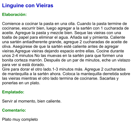 Linguine con Vieiras  Elaboración:  Comience a cocinar la pasta en una olla. Cuando la pasta termine de cocinarse, escurrir bien, luego agregar a la sartén con 1 cucharada de aceite. Agregue la pasta y mezcle bien. Seque las vieiras con una toalla de papel para eliminar el agua. Añada sal y pimienta. Caliente una sartén antiadherente grande, agregue 2 cucharadas de aceite de oliva. Asegúrese de que la sartén esté caliente antes de agregar vieiras.Agregue vieiras dejando espacio entre ellas. Cocine durante unos 2-4 minutos No las muevas en la sartén para que formen una bonita corteza marrón. Después de un par de minutos, eche un vistazo para ver si está dorado. Gire para dorar el otro lado.1-3 minutos más. Agregue 2 cucharadas de mantequilla a la sartén ahora. Coloca la mantequilla derretida sobre las vieiras mientras el otro lado termina de cocinarse. Sacarlas y ponerlas en un plato.   Emplatado:  Servir al momento, bien caliente.  Comentario:  Plato muy completo