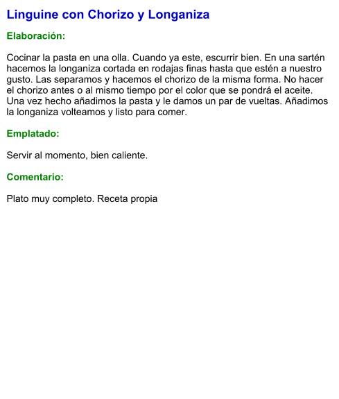 Linguine con Chorizo y Longaniza  Elaboración:  Cocinar la pasta en una olla. Cuando ya este, escurrir bien. En una sartén hacemos la longaniza cortada en rodajas finas hasta que estén a nuestro gusto. Las separamos y hacemos el chorizo de la misma forma. No hacer el chorizo antes o al mismo tiempo por el color que se pondrá el aceite. Una vez hecho añadimos la pasta y le damos un par de vueltas. Añadimos la longaniza volteamos y listo para comer.   Emplatado:  Servir al momento, bien caliente.  Comentario:  Plato muy completo. Receta propia