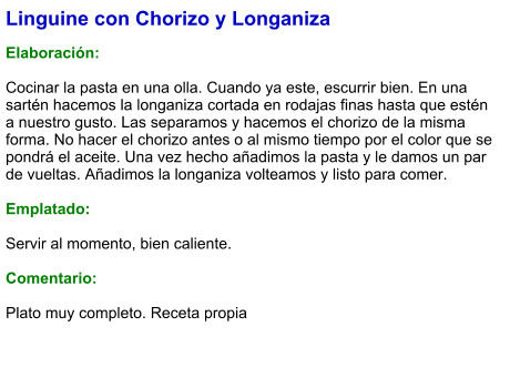 Linguine con Chorizo y Longaniza  Elaboración:  Cocinar la pasta en una olla. Cuando ya este, escurrir bien. En una sartén hacemos la longaniza cortada en rodajas finas hasta que estén a nuestro gusto. Las separamos y hacemos el chorizo de la misma forma. No hacer el chorizo antes o al mismo tiempo por el color que se pondrá el aceite. Una vez hecho añadimos la pasta y le damos un par de vueltas. Añadimos la longaniza volteamos y listo para comer.   Emplatado:  Servir al momento, bien caliente.  Comentario:  Plato muy completo. Receta propia