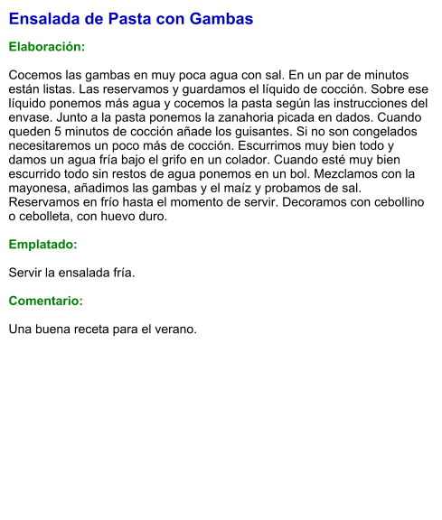 Ensalada de Pasta con Gambas  Elaboración:  Cocemos las gambas en muy poca agua con sal. En un par de minutos están listas. Las reservamos y guardamos el líquido de cocción. Sobre ese líquido ponemos más agua y cocemos la pasta según las instrucciones del envase. Junto a la pasta ponemos la zanahoria picada en dados. Cuando queden 5 minutos de cocción añade los guisantes. Si no son congelados necesitaremos un poco más de cocción. Escurrimos muy bien todo y damos un agua fría bajo el grifo en un colador. Cuando esté muy bien escurrido todo sin restos de agua ponemos en un bol. Mezclamos con la mayonesa, añadimos las gambas y el maíz y probamos de sal. Reservamos en frío hasta el momento de servir. Decoramos con cebollino o cebolleta, con huevo duro.  Emplatado:  Servir la ensalada fría.  Comentario:  Una buena receta para el verano.