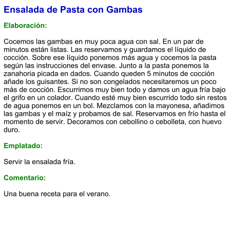 Ensalada de Pasta con Gambas  Elaboración:  Cocemos las gambas en muy poca agua con sal. En un par de minutos están listas. Las reservamos y guardamos el líquido de cocción. Sobre ese líquido ponemos más agua y cocemos la pasta según las instrucciones del envase. Junto a la pasta ponemos la zanahoria picada en dados. Cuando queden 5 minutos de cocción añade los guisantes. Si no son congelados necesitaremos un poco más de cocción. Escurrimos muy bien todo y damos un agua fría bajo el grifo en un colador. Cuando esté muy bien escurrido todo sin restos de agua ponemos en un bol. Mezclamos con la mayonesa, añadimos las gambas y el maíz y probamos de sal. Reservamos en frío hasta el momento de servir. Decoramos con cebollino o cebolleta, con huevo duro.  Emplatado:  Servir la ensalada fría.  Comentario:  Una buena receta para el verano.