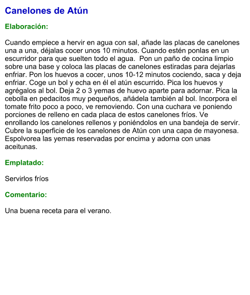 Canelones de Atún  Elaboración:  Cuando empiece a hervir en agua con sal, añade las placas de canelones una a una, déjalas cocer unos 10 minutos. Cuando estén ponlas en un escurridor para que suelten todo el agua.  Pon un paño de cocina limpio sobre una base y coloca las placas de canelones estiradas para dejarlas enfriar. Pon los huevos a cocer, unos 10-12 minutos cociendo, saca y deja enfriar. Coge un bol y echa en él el atún escurrido. Pica los huevos y agrégalos al bol. Deja 2 o 3 yemas de huevo aparte para adornar. Pica la cebolla en pedacitos muy pequeños, añádela también al bol. Incorpora el tomate frito poco a poco, ve removiendo. Con una cuchara ve poniendo porciones de relleno en cada placa de estos canelones fríos. Ve enrollando los canelones rellenos y poniéndolos en una bandeja de servir. Cubre la superficie de los canelones de Atún con una capa de mayonesa. Espolvorea las yemas reservadas por encima y adorna con unas aceitunas.   Emplatado:  Servirlos fríos  Comentario:  Una buena receta para el verano.