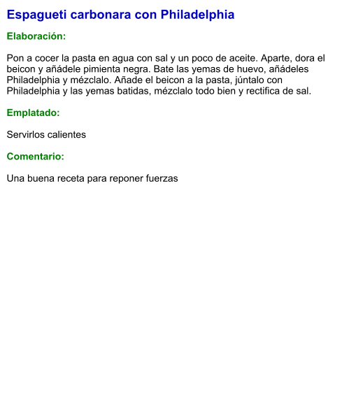Espagueti carbonara con Philadelphia  Elaboración:  Pon a cocer la pasta en agua con sal y un poco de aceite. Aparte, dora el beicon y añádele pimienta negra. Bate las yemas de huevo, añádeles Philadelphia y mézclalo. Añade el beicon a la pasta, júntalo con Philadelphia y las yemas batidas, mézclalo todo bien y rectifica de sal.  Emplatado:  Servirlos calientes  Comentario:  Una buena receta para reponer fuerzas