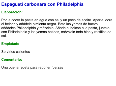Espagueti carbonara con Philadelphia  Elaboración:  Pon a cocer la pasta en agua con sal y un poco de aceite. Aparte, dora el beicon y añádele pimienta negra. Bate las yemas de huevo, añádeles Philadelphia y mézclalo. Añade el beicon a la pasta, júntalo con Philadelphia y las yemas batidas, mézclalo todo bien y rectifica de sal.  Emplatado:  Servirlos calientes  Comentario:  Una buena receta para reponer fuerzas