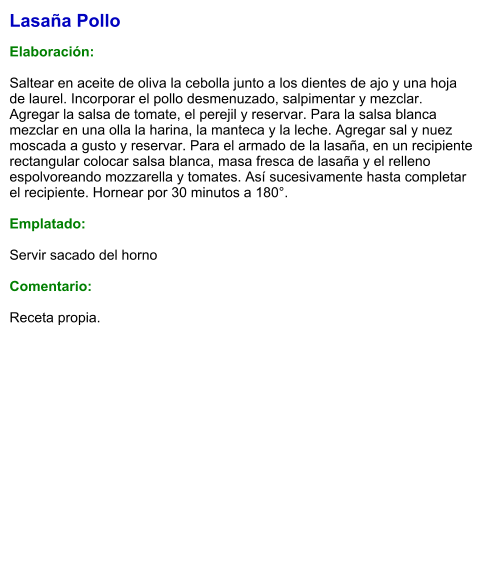 Lasaña Pollo  Elaboración:  Saltear en aceite de oliva la cebolla junto a los dientes de ajo y una hoja de laurel. Incorporar el pollo desmenuzado, salpimentar y mezclar. Agregar la salsa de tomate, el perejil y reservar. Para la salsa blanca mezclar en una olla la harina, la manteca y la leche. Agregar sal y nuez moscada a gusto y reservar. Para el armado de la lasaña, en un recipiente rectangular colocar salsa blanca, masa fresca de lasaña y el relleno espolvoreando mozzarella y tomates. Así sucesivamente hasta completar el recipiente. Hornear por 30 minutos a 180°.  Emplatado:  Servir sacado del horno  Comentario:  Receta propia.