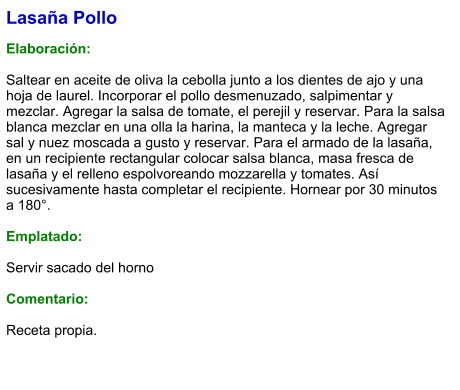 Lasaña Pollo  Elaboración:  Saltear en aceite de oliva la cebolla junto a los dientes de ajo y una hoja de laurel. Incorporar el pollo desmenuzado, salpimentar y mezclar. Agregar la salsa de tomate, el perejil y reservar. Para la salsa blanca mezclar en una olla la harina, la manteca y la leche. Agregar sal y nuez moscada a gusto y reservar. Para el armado de la lasaña, en un recipiente rectangular colocar salsa blanca, masa fresca de lasaña y el relleno espolvoreando mozzarella y tomates. Así sucesivamente hasta completar el recipiente. Hornear por 30 minutos a 180°.  Emplatado:  Servir sacado del horno  Comentario:  Receta propia.