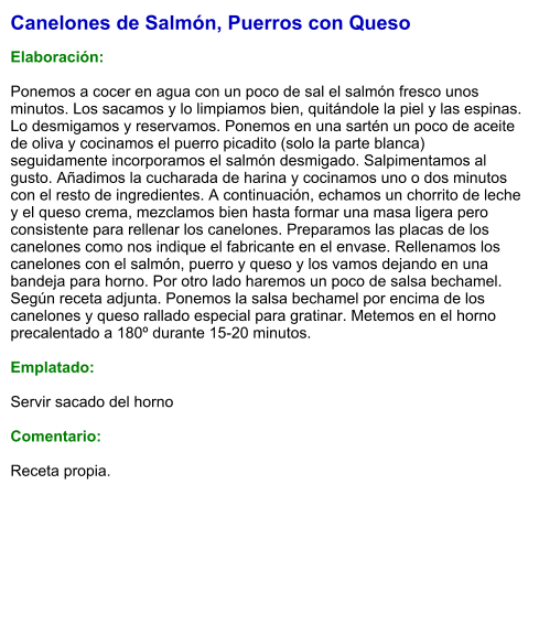 Canelones de Salmón, Puerros con Queso  Elaboración:  Ponemos a cocer en agua con un poco de sal el salmón fresco unos minutos. Los sacamos y lo limpiamos bien, quitándole la piel y las espinas. Lo desmigamos y reservamos. Ponemos en una sartén un poco de aceite de oliva y cocinamos el puerro picadito (solo la parte blanca) seguidamente incorporamos el salmón desmigado. Salpimentamos al gusto. Añadimos la cucharada de harina y cocinamos uno o dos minutos con el resto de ingredientes. A continuación, echamos un chorrito de leche y el queso crema, mezclamos bien hasta formar una masa ligera pero consistente para rellenar los canelones. Preparamos las placas de los canelones como nos indique el fabricante en el envase. Rellenamos los canelones con el salmón, puerro y queso y los vamos dejando en una bandeja para horno. Por otro lado haremos un poco de salsa bechamel. Según receta adjunta. Ponemos la salsa bechamel por encima de los canelones y queso rallado especial para gratinar. Metemos en el horno precalentado a 180º durante 15-20 minutos.  Emplatado:  Servir sacado del horno  Comentario:  Receta propia.