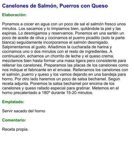Canelones de Salmón, Puerros con Queso  Elaboración:  Ponemos a cocer en agua con un poco de sal el salmón fresco unos minutos. Los sacamos y lo limpiamos bien, quitándole la piel y las espinas. Lo desmigamos y reservamos. Ponemos en una sartén un poco de aceite de oliva y cocinamos el puerro picadito (solo la parte blanca) seguidamente incorporamos el salmón desmigado. Salpimentamos al gusto. Añadimos la cucharada de harina y cocinamos uno o dos minutos con el resto de ingredientes. A continuación, echamos un chorrito de leche y el queso crema, mezclamos bien hasta formar una masa ligera pero consistente para rellenar los canelones. Preparamos las placas de los canelones como nos indique el fabricante en el envase. Rellenamos los canelones con el salmón, puerro y queso y los vamos dejando en una bandeja para horno. Por otro lado haremos un poco de salsa bechamel. Según receta adjunta. Ponemos la salsa bechamel por encima de los canelones y queso rallado especial para gratinar. Metemos en el horno precalentado a 180º durante 15-20 minutos.  Emplatado:  Servir sacado del horno  Comentario:  Receta propia.