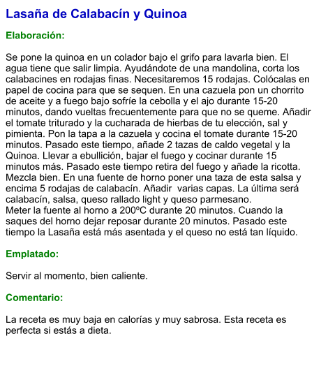 Lasaña de Calabacín y Quinoa  Elaboración:  Se pone la quinoa en un colador bajo el grifo para lavarla bien. El agua tiene que salir limpia. Ayudándote de una mandolina, corta los calabacines en rodajas finas. Necesitaremos 15 rodajas. Colócalas en papel de cocina para que se sequen. En una cazuela pon un chorrito de aceite y a fuego bajo sofríe la cebolla y el ajo durante 15-20 minutos, dando vueltas frecuentemente para que no se queme. Añadir el tomate triturado y la cucharada de hierbas de tu elección, sal y pimienta. Pon la tapa a la cazuela y cocina el tomate durante 15-20 minutos. Pasado este tiempo, añade 2 tazas de caldo vegetal y la Quinoa. Llevar a ebullición, bajar el fuego y cocinar durante 15 minutos más. Pasado este tiempo retira del fuego y añade la ricotta. Mezcla bien. En una fuente de horno poner una taza de esta salsa y encima 5 rodajas de calabacín. Añadir  varias capas. La última será calabacín, salsa, queso rallado light y queso parmesano. Meter la fuente al horno a 200ºC durante 20 minutos. Cuando la saques del horno dejar reposar durante 20 minutos. Pasado este tiempo la Lasaña está más asentada y el queso no está tan líquido.  Emplatado:  Servir al momento, bien caliente.  Comentario:  La receta es muy baja en calorías y muy sabrosa. Esta receta es perfecta si estás a dieta.