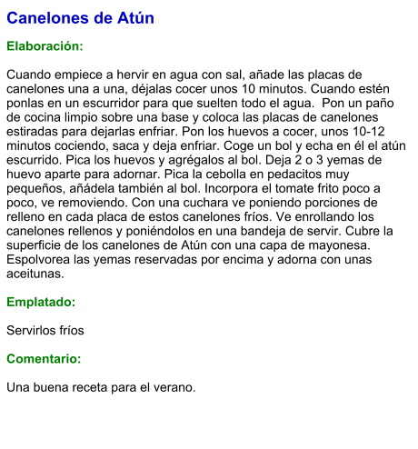 Canelones de Atún  Elaboración:  Cuando empiece a hervir en agua con sal, añade las placas de canelones una a una, déjalas cocer unos 10 minutos. Cuando estén ponlas en un escurridor para que suelten todo el agua.  Pon un paño de cocina limpio sobre una base y coloca las placas de canelones estiradas para dejarlas enfriar. Pon los huevos a cocer, unos 10-12 minutos cociendo, saca y deja enfriar. Coge un bol y echa en él el atún escurrido. Pica los huevos y agrégalos al bol. Deja 2 o 3 yemas de huevo aparte para adornar. Pica la cebolla en pedacitos muy pequeños, añádela también al bol. Incorpora el tomate frito poco a poco, ve removiendo. Con una cuchara ve poniendo porciones de relleno en cada placa de estos canelones fríos. Ve enrollando los canelones rellenos y poniéndolos en una bandeja de servir. Cubre la superficie de los canelones de Atún con una capa de mayonesa. Espolvorea las yemas reservadas por encima y adorna con unas aceitunas.   Emplatado:  Servirlos fríos  Comentario:  Una buena receta para el verano.