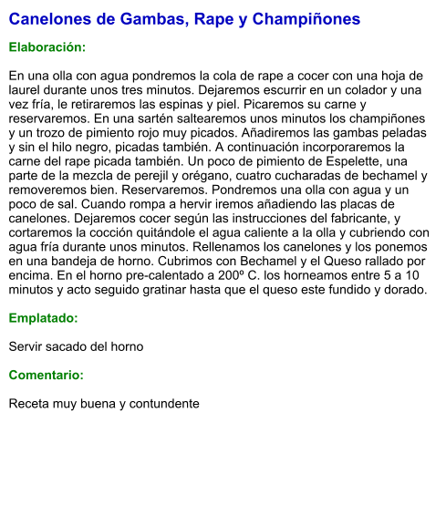 Canelones de Gambas, Rape y Champiñones  Elaboración:  En una olla con agua pondremos la cola de rape a cocer con una hoja de laurel durante unos tres minutos. Dejaremos escurrir en un colador y una vez fría, le retiraremos las espinas y piel. Picaremos su carne y reservaremos. En una sartén saltearemos unos minutos los champiñones y un trozo de pimiento rojo muy picados. Añadiremos las gambas peladas y sin el hilo negro, picadas también. A continuación incorporaremos la carne del rape picada también. Un poco de pimiento de Espelette, una parte de la mezcla de perejil y orégano, cuatro cucharadas de bechamel y removeremos bien. Reservaremos. Pondremos una olla con agua y un poco de sal. Cuando rompa a hervir iremos añadiendo las placas de canelones. Dejaremos cocer según las instrucciones del fabricante, y cortaremos la cocción quitándole el agua caliente a la olla y cubriendo con agua fría durante unos minutos. Rellenamos los canelones y los ponemos en una bandeja de horno. Cubrimos con Bechamel y el Queso rallado por encima. En el horno pre-calentado a 200º C. los horneamos entre 5 a 10 minutos y acto seguido gratinar hasta que el queso este fundido y dorado.  Emplatado:  Servir sacado del horno  Comentario:  Receta muy buena y contundente