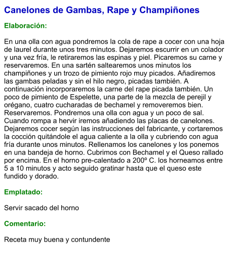 Canelones de Gambas, Rape y Champiñones  Elaboración:  En una olla con agua pondremos la cola de rape a cocer con una hoja de laurel durante unos tres minutos. Dejaremos escurrir en un colador y una vez fría, le retiraremos las espinas y piel. Picaremos su carne y reservaremos. En una sartén saltearemos unos minutos los champiñones y un trozo de pimiento rojo muy picados. Añadiremos las gambas peladas y sin el hilo negro, picadas también. A continuación incorporaremos la carne del rape picada también. Un poco de pimiento de Espelette, una parte de la mezcla de perejil y orégano, cuatro cucharadas de bechamel y removeremos bien. Reservaremos. Pondremos una olla con agua y un poco de sal. Cuando rompa a hervir iremos añadiendo las placas de canelones. Dejaremos cocer según las instrucciones del fabricante, y cortaremos la cocción quitándole el agua caliente a la olla y cubriendo con agua fría durante unos minutos. Rellenamos los canelones y los ponemos en una bandeja de horno. Cubrimos con Bechamel y el Queso rallado por encima. En el horno pre-calentado a 200º C. los horneamos entre 5 a 10 minutos y acto seguido gratinar hasta que el queso este fundido y dorado.  Emplatado:  Servir sacado del horno  Comentario:  Receta muy buena y contundente