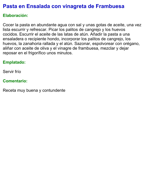 Pasta en Ensalada con vinagreta de Frambuesa  Elaboración:  Cocer la pasta en abundante agua con sal y unas gotas de aceite, una vez lista escurrir y refrescar. Picar los palitos de cangrejo y los huevos cocidos. Escurrir el aceite de las latas de atún. Añadir la pasta a una ensaladera o recipiente hondo, incorporar los palitos de cangrejo, los huevos, la zanahoria rallada y el atún. Sazonar, espolvorear con orégano, aliñar con aceite de oliva y el vinagre de frambuesa, mezclar y dejar reposar en el frigorífico unos minutos.   Emplatado:  Servir frío  Comentario:  Receta muy buena y contundente