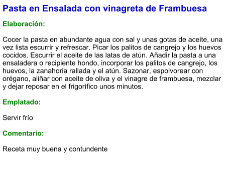 Pasta en Ensalada con vinagreta de Frambuesa  Elaboración:  Cocer la pasta en abundante agua con sal y unas gotas de aceite, una vez lista escurrir y refrescar. Picar los palitos de cangrejo y los huevos cocidos. Escurrir el aceite de las latas de atún. Añadir la pasta a una ensaladera o recipiente hondo, incorporar los palitos de cangrejo, los huevos, la zanahoria rallada y el atún. Sazonar, espolvorear con orégano, aliñar con aceite de oliva y el vinagre de frambuesa, mezclar y dejar reposar en el frigorífico unos minutos.   Emplatado:  Servir frío  Comentario:  Receta muy buena y contundente