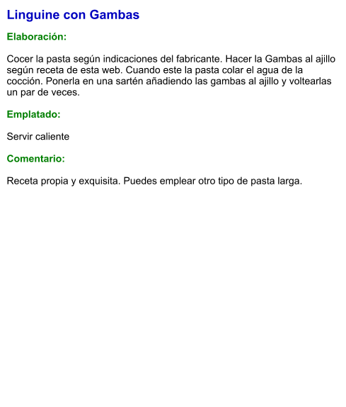 Linguine con Gambas  Elaboración:  Cocer la pasta según indicaciones del fabricante. Hacer la Gambas al ajillo según receta de esta web. Cuando este la pasta colar el agua de la cocción. Ponerla en una sartén añadiendo las gambas al ajillo y voltearlas un par de veces.  Emplatado:  Servir caliente  Comentario:  Receta propia y exquisita. Puedes emplear otro tipo de pasta larga.