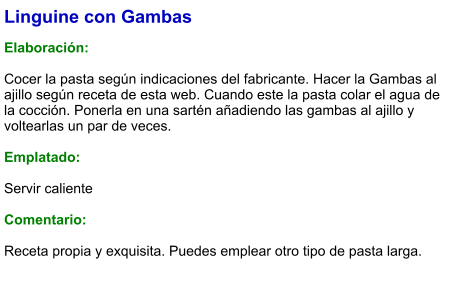 Linguine con Gambas  Elaboración:  Cocer la pasta según indicaciones del fabricante. Hacer la Gambas al ajillo según receta de esta web. Cuando este la pasta colar el agua de la cocción. Ponerla en una sartén añadiendo las gambas al ajillo y voltearlas un par de veces.  Emplatado:  Servir caliente  Comentario:  Receta propia y exquisita. Puedes emplear otro tipo de pasta larga.