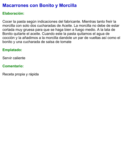 Macarrones con Bonito y Morcilla  Elaboración:  Cocer la pasta según indicaciones del fabricante. Mientras tanto freír la morcilla con solo dos cucharadas de Aceite. La morcilla no debe de estar cortada muy gruesa para que se haga bien a fuego medio. A la lata de Bonito quitarle el aceite. Cuando este la pasta quitamos el agua de cocción y la añadimos a la morcilla dandole un par de vueltas así como el bonito y una cucharada de salsa de tomate  Emplatado:  Servir caliente  Comentario:  Receta propia y rápida