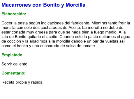 Macarrones con Bonito y Morcilla  Elaboración:  Cocer la pasta según indicaciones del fabricante. Mientras tanto freír la morcilla con solo dos cucharadas de Aceite. La morcilla no debe de estar cortada muy gruesa para que se haga bien a fuego medio. A la lata de Bonito quitarle el aceite. Cuando este la pasta quitamos el agua de cocción y la añadimos a la morcilla dandole un par de vueltas así como el bonito y una cucharada de salsa de tomate  Emplatado:  Servir caliente  Comentario:  Receta propia y rápida
