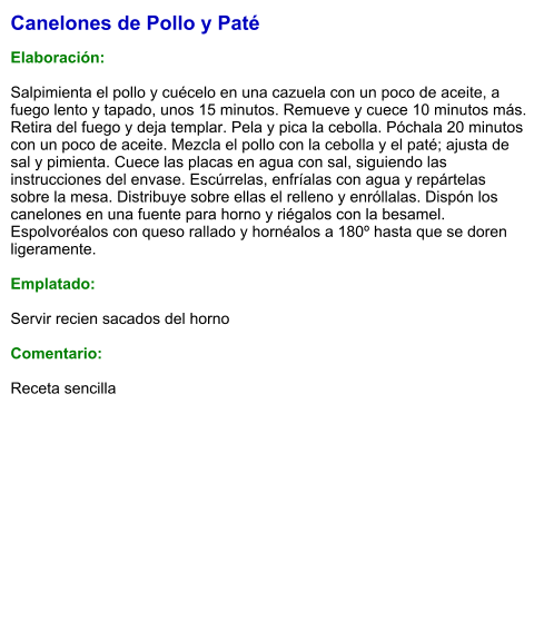 Canelones de Pollo y Paté  Elaboración:  Salpimienta el pollo y cuécelo en una cazuela con un poco de aceite, a fuego lento y tapado, unos 15 minutos. Remueve y cuece 10 minutos más. Retira del fuego y deja templar. Pela y pica la cebolla. Póchala 20 minutos con un poco de aceite. Mezcla el pollo con la cebolla y el paté; ajusta de sal y pimienta. Cuece las placas en agua con sal, siguiendo las instrucciones del envase. Escúrrelas, enfríalas con agua y repártelas sobre la mesa. Distribuye sobre ellas el relleno y enróllalas. Dispón los canelones en una fuente para horno y riégalos con la besamel. Espolvoréalos con queso rallado y hornéalos a 180º hasta que se doren ligeramente.  Emplatado:  Servir recien sacados del horno  Comentario:  Receta sencilla