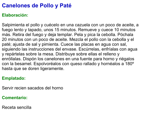 Canelones de Pollo y Paté  Elaboración:  Salpimienta el pollo y cuécelo en una cazuela con un poco de aceite, a fuego lento y tapado, unos 15 minutos. Remueve y cuece 10 minutos más. Retira del fuego y deja templar. Pela y pica la cebolla. Póchala 20 minutos con un poco de aceite. Mezcla el pollo con la cebolla y el paté; ajusta de sal y pimienta. Cuece las placas en agua con sal, siguiendo las instrucciones del envase. Escúrrelas, enfríalas con agua y repártelas sobre la mesa. Distribuye sobre ellas el relleno y enróllalas. Dispón los canelones en una fuente para horno y riégalos con la besamel. Espolvoréalos con queso rallado y hornéalos a 180º hasta que se doren ligeramente.  Emplatado:  Servir recien sacados del horno  Comentario:  Receta sencilla