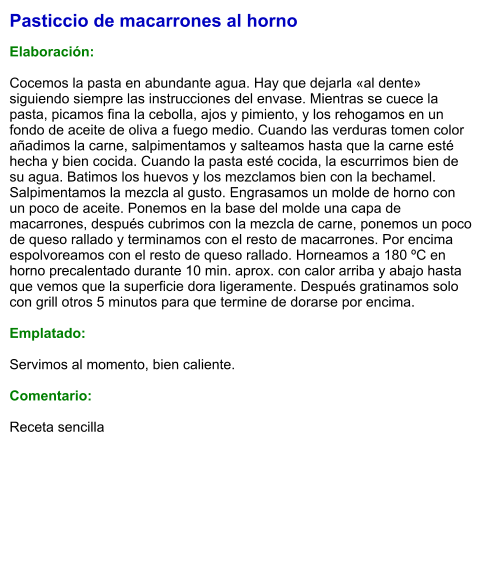 Pasticcio de macarrones al horno  Elaboración:  Cocemos la pasta en abundante agua. Hay que dejarla «al dente» siguiendo siempre las instrucciones del envase. Mientras se cuece la pasta, picamos fina la cebolla, ajos y pimiento, y los rehogamos en un fondo de aceite de oliva a fuego medio. Cuando las verduras tomen color añadimos la carne, salpimentamos y salteamos hasta que la carne esté hecha y bien cocida. Cuando la pasta esté cocida, la escurrimos bien de su agua. Batimos los huevos y los mezclamos bien con la bechamel. Salpimentamos la mezcla al gusto. Engrasamos un molde de horno con un poco de aceite. Ponemos en la base del molde una capa de macarrones, después cubrimos con la mezcla de carne, ponemos un poco de queso rallado y terminamos con el resto de macarrones. Por encima espolvoreamos con el resto de queso rallado. Horneamos a 180 ºC en horno precalentado durante 10 min. aprox. con calor arriba y abajo hasta que vemos que la superficie dora ligeramente. Después gratinamos solo con grill otros 5 minutos para que termine de dorarse por encima.  Emplatado:  Servimos al momento, bien caliente.  Comentario:  Receta sencilla