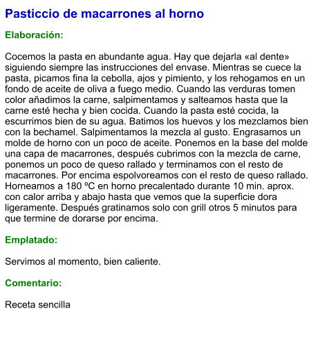 Pasticcio de macarrones al horno  Elaboración:  Cocemos la pasta en abundante agua. Hay que dejarla «al dente» siguiendo siempre las instrucciones del envase. Mientras se cuece la pasta, picamos fina la cebolla, ajos y pimiento, y los rehogamos en un fondo de aceite de oliva a fuego medio. Cuando las verduras tomen color añadimos la carne, salpimentamos y salteamos hasta que la carne esté hecha y bien cocida. Cuando la pasta esté cocida, la escurrimos bien de su agua. Batimos los huevos y los mezclamos bien con la bechamel. Salpimentamos la mezcla al gusto. Engrasamos un molde de horno con un poco de aceite. Ponemos en la base del molde una capa de macarrones, después cubrimos con la mezcla de carne, ponemos un poco de queso rallado y terminamos con el resto de macarrones. Por encima espolvoreamos con el resto de queso rallado. Horneamos a 180 ºC en horno precalentado durante 10 min. aprox. con calor arriba y abajo hasta que vemos que la superficie dora ligeramente. Después gratinamos solo con grill otros 5 minutos para que termine de dorarse por encima.  Emplatado:  Servimos al momento, bien caliente.  Comentario:  Receta sencilla