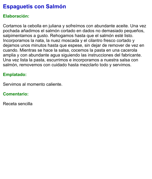 Espaguetis con Salmón  Elaboración:  Cortamos la cebolla en juliana y sofreímos con abundante aceite. Una vez pochada añadimos el salmón cortado en dados no demasiado pequeños, salpimentamos a gusto. Rehogamos hasta que el salmón esté listo. Incorporamos la nata, la nuez moscada y el cilantro fresco cortado y dejamos unos minutos hasta que espese, sin dejar de remover de vez en cuando. Mientras se hace la salsa, cocemos la pasta en una cacerola amplia y con abundante agua siguiendo las instrucciones del fabricante. Una vez lista la pasta, escurrimos e incorporamos a nuestra salsa con salmón, removemos con cuidado hasta mezclarlo todo y servimos.  Emplatado:  Servimos al momento caliente.  Comentario:  Receta sencilla