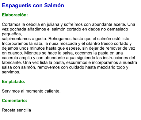 Espaguetis con Salmón  Elaboración:  Cortamos la cebolla en juliana y sofreímos con abundante aceite. Una vez pochada añadimos el salmón cortado en dados no demasiado pequeños, salpimentamos a gusto. Rehogamos hasta que el salmón esté listo. Incorporamos la nata, la nuez moscada y el cilantro fresco cortado y dejamos unos minutos hasta que espese, sin dejar de remover de vez en cuando. Mientras se hace la salsa, cocemos la pasta en una cacerola amplia y con abundante agua siguiendo las instrucciones del fabricante. Una vez lista la pasta, escurrimos e incorporamos a nuestra salsa con salmón, removemos con cuidado hasta mezclarlo todo y servimos.  Emplatado:  Servimos al momento caliente.  Comentario:  Receta sencilla