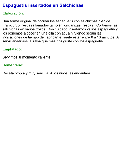 Espaguetis insertados en Salchichas  Elaboración:  Una forma original de cocinar los espaguetis con salchichas bien de Frankfurt o frescas (llamadas también longanizas frescas). Cortamos las salchichas en varios trozos. Con cuidado insertamos varios espaguetis y los ponemos a cocer en una olla con agua hirviendo según las indicaciones de tiempo del fabricante, suele estar entre 8 a 10 minutos. Al servir añadimos la salsa que más nos guste con los espaguetis.  Emplatado:  Servimos al momento caliente.  Comentario:  Receta propia y muy sencilla. A los niños les encantará.
