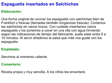 Espaguetis insertados en Salchichas  Elaboración:  Una forma original de cocinar los espaguetis con salchichas bien de Frankfurt o frescas (llamadas también longanizas frescas). Cortamos las salchichas en varios trozos. Con cuidado insertamos varios espaguetis y los ponemos a cocer en una olla con agua hirviendo según las indicaciones de tiempo del fabricante, suele estar entre 8 a 10 minutos. Al servir añadimos la salsa que más nos guste con los espaguetis.  Emplatado:  Servimos al momento caliente.  Comentario:  Receta propia y muy sencilla. A los niños les encantará.