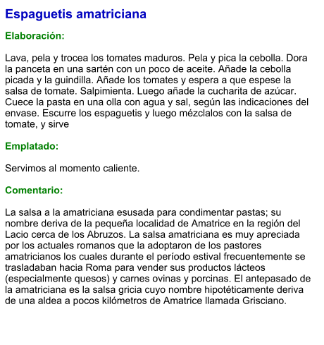 Espaguetis amatriciana  Elaboración:  Lava, pela y trocea los tomates maduros. Pela y pica la cebolla. Dora la panceta en una sartén con un poco de aceite. Añade la cebolla picada y la guindilla. Añade los tomates y espera a que espese la salsa de tomate. Salpimienta. Luego añade la cucharita de azúcar. Cuece la pasta en una olla con agua y sal, según las indicaciones del envase. Escurre los espaguetis y luego mézclalos con la salsa de tomate, y sirve  Emplatado:  Servimos al momento caliente.  Comentario:  La salsa a la amatriciana esusada para condimentar pastas; su nombre deriva de la pequeña localidad de Amatrice en la región del Lacio cerca de los Abruzos. La salsa amatriciana es muy apreciada por los actuales romanos que la adoptaron de los pastores amatricianos los cuales durante el período estival frecuentemente se trasladaban hacia Roma para vender sus productos lácteos (especialmente quesos) y carnes ovinas y porcinas. El antepasado de la amatriciana es la salsa gricia cuyo nombre hipotéticamente deriva de una aldea a pocos kilómetros de Amatrice llamada Grisciano.