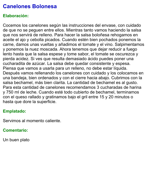 Canelones Bolonesa  Elaboración:  Cocemos los canelones según las instrucciones del envase, con cuidado de que no se peguen entre ellos. Mientras tanto vamos haciendo la salsa que nos servirá de relleno. Para hacer la salsa boloñesa rehogamos en aceite el ajo y cebolla picados. Cuando estén bien pochados ponemos la carne, damos unas vueltas y añadimos el tomate y el vino. Salpimentamos y ponemos la nuez moscada. Ahora tenemos que dejar reducir a fuego lento hasta que la salsa espese y tome sabor, el tomate se oscurezca y pierda acidez. Si ves que resulta demasiado ácido puedes poner una cucharadita de azúcar. La salsa debe quedar consistente y espesa. Piensa que vamos a usarla para un relleno, no debe estar líquida. Después vamos rellenando los canelones con cuidado y los colocamos en una bandeja, bien ordenados y con el cierre hacia abajo. Cubrimos con la salsa bechamel, más bien clarita. La cantidad de bechamel es al gusto. Para esta cantidad de canelones recomendamos 3 cucharadas de harina y 750 ml de leche. Cuando esté todo cubierto de bechamel, terminamos con el queso rallado y gratinamos bajo el gril entre 15 y 20 minutos o hasta que dore la superficie.  Emplatado:  Servimos al momento caliente.  Comentario:  Un buen plato