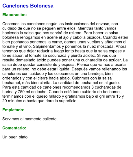 Canelones Bolonesa  Elaboración:  Cocemos los canelones según las instrucciones del envase, con cuidado de que no se peguen entre ellos. Mientras tanto vamos haciendo la salsa que nos servirá de relleno. Para hacer la salsa boloñesa rehogamos en aceite el ajo y cebolla picados. Cuando estén bien pochados ponemos la carne, damos unas vueltas y añadimos el tomate y el vino. Salpimentamos y ponemos la nuez moscada. Ahora tenemos que dejar reducir a fuego lento hasta que la salsa espese y tome sabor, el tomate se oscurezca y pierda acidez. Si ves que resulta demasiado ácido puedes poner una cucharadita de azúcar. La salsa debe quedar consistente y espesa. Piensa que vamos a usarla para un relleno, no debe estar líquida. Después vamos rellenando los canelones con cuidado y los colocamos en una bandeja, bien ordenados y con el cierre hacia abajo. Cubrimos con la salsa bechamel, más bien clarita. La cantidad de bechamel es al gusto. Para esta cantidad de canelones recomendamos 3 cucharadas de harina y 750 ml de leche. Cuando esté todo cubierto de bechamel, terminamos con el queso rallado y gratinamos bajo el gril entre 15 y 20 minutos o hasta que dore la superficie.  Emplatado:  Servimos al momento caliente.  Comentario:  Un buen plato