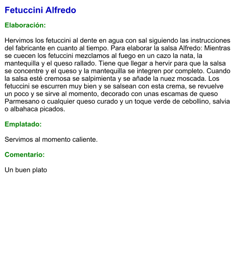 Fetuccini Alfredo  Elaboración:  Hervimos los fetuccini al dente en agua con sal siguiendo las instrucciones del fabricante en cuanto al tiempo. Para elaborar la salsa Alfredo: Mientras se cuecen los fetuccini mezclamos al fuego en un cazo la nata, la mantequilla y el queso rallado. Tiene que llegar a hervir para que la salsa se concentre y el queso y la mantequilla se integren por completo. Cuando la salsa esté cremosa se salpimienta y se añade la nuez moscada. Los fetuccini se escurren muy bien y se salsean con esta crema, se revuelve un poco y se sirve al momento, decorado con unas escamas de queso Parmesano o cualquier queso curado y un toque verde de cebollino, salvia o albahaca picados.  Emplatado:  Servimos al momento caliente.  Comentario:  Un buen plato