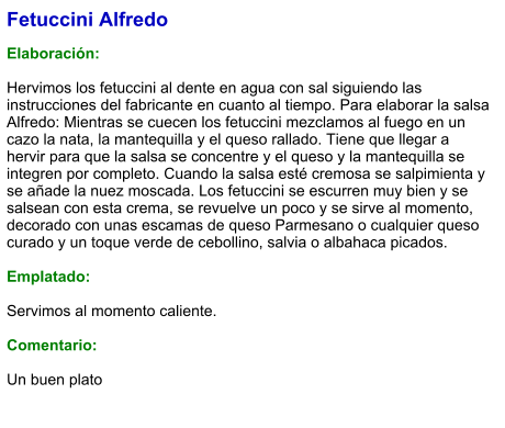 Fetuccini Alfredo  Elaboración:  Hervimos los fetuccini al dente en agua con sal siguiendo las instrucciones del fabricante en cuanto al tiempo. Para elaborar la salsa Alfredo: Mientras se cuecen los fetuccini mezclamos al fuego en un cazo la nata, la mantequilla y el queso rallado. Tiene que llegar a hervir para que la salsa se concentre y el queso y la mantequilla se integren por completo. Cuando la salsa esté cremosa se salpimienta y se añade la nuez moscada. Los fetuccini se escurren muy bien y se salsean con esta crema, se revuelve un poco y se sirve al momento, decorado con unas escamas de queso Parmesano o cualquier queso curado y un toque verde de cebollino, salvia o albahaca picados.  Emplatado:  Servimos al momento caliente.  Comentario:  Un buen plato