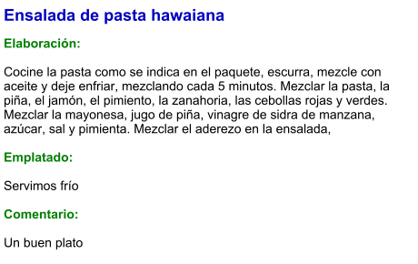 Ensalada de pasta hawaiana  Elaboración:  Cocine la pasta como se indica en el paquete, escurra, mezcle con aceite y deje enfriar, mezclando cada 5 minutos. Mezclar la pasta, la piña, el jamón, el pimiento, la zanahoria, las cebollas rojas y verdes. Mezclar la mayonesa, jugo de piña, vinagre de sidra de manzana, azúcar, sal y pimienta. Mezclar el aderezo en la ensalada,  Emplatado:  Servimos frío  Comentario:  Un buen plato