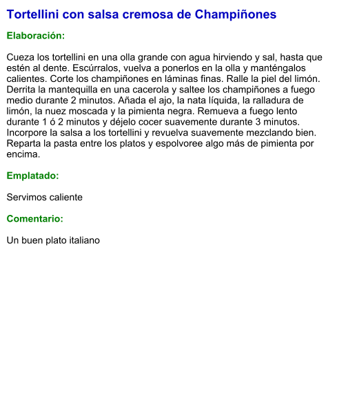 Tortellini con salsa cremosa de Champiñones  Elaboración:  Cueza los tortellini en una olla grande con agua hirviendo y sal, hasta que estén al dente. Escúrralos, vuelva a ponerlos en la olla y manténgalos calientes. Corte los champiñones en láminas finas. Ralle la piel del limón. Derrita la mantequilla en una cacerola y saltee los champiñones a fuego medio durante 2 minutos. Añada el ajo, la nata líquida, la ralladura de limón, la nuez moscada y la pimienta negra. Remueva a fuego lento durante 1 ó 2 minutos y déjelo cocer suavemente durante 3 minutos. Incorpore la salsa a los tortellini y revuelva suavemente mezclando bien. Reparta la pasta entre los platos y espolvoree algo más de pimienta por encima.  Emplatado:  Servimos caliente  Comentario:  Un buen plato italiano