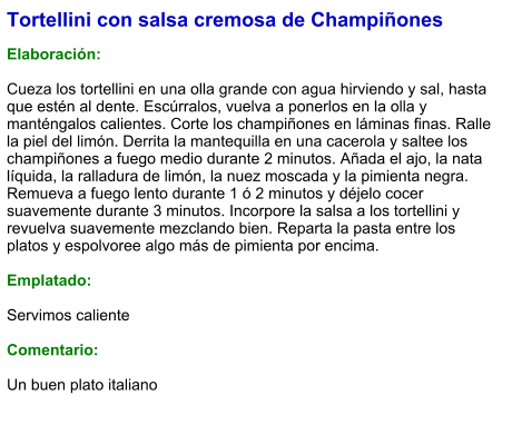 Tortellini con salsa cremosa de Champiñones  Elaboración:  Cueza los tortellini en una olla grande con agua hirviendo y sal, hasta que estén al dente. Escúrralos, vuelva a ponerlos en la olla y manténgalos calientes. Corte los champiñones en láminas finas. Ralle la piel del limón. Derrita la mantequilla en una cacerola y saltee los champiñones a fuego medio durante 2 minutos. Añada el ajo, la nata líquida, la ralladura de limón, la nuez moscada y la pimienta negra. Remueva a fuego lento durante 1 ó 2 minutos y déjelo cocer suavemente durante 3 minutos. Incorpore la salsa a los tortellini y revuelva suavemente mezclando bien. Reparta la pasta entre los platos y espolvoree algo más de pimienta por encima.  Emplatado:  Servimos caliente  Comentario:  Un buen plato italiano