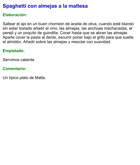Spaghetti con almejas a la maltesa  Elaboración:  Saltear el ajo en un buen chorreón de aceite de oliva, cuando esté blando sin estar tostado añadir el vino, las almejas, las anchoas machacadas, el perejil y un poquito de guindilla. Cocer hasta que se abran las almejas Aparte cocer la pasta al dente, escurrir poner bajo el grifo para que suelte el almidón. Añadir sobre las almejas y mezclar con suavidad.  Emplatado:  Servimos caliente  Comentario:  Un típico plato de Malta.
