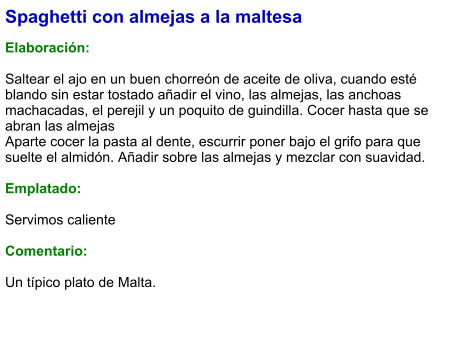 Spaghetti con almejas a la maltesa  Elaboración:  Saltear el ajo en un buen chorreón de aceite de oliva, cuando esté blando sin estar tostado añadir el vino, las almejas, las anchoas machacadas, el perejil y un poquito de guindilla. Cocer hasta que se abran las almejas Aparte cocer la pasta al dente, escurrir poner bajo el grifo para que suelte el almidón. Añadir sobre las almejas y mezclar con suavidad.  Emplatado:  Servimos caliente  Comentario:  Un típico plato de Malta.