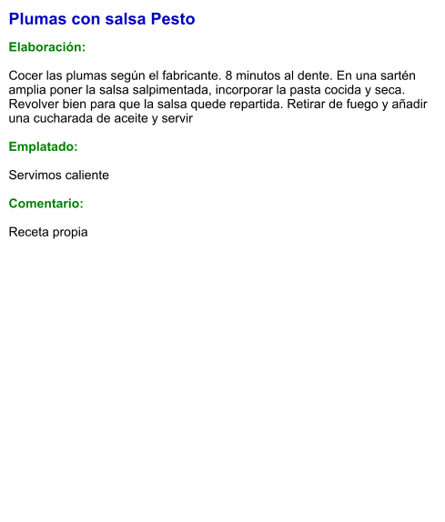Plumas con salsa Pesto  Elaboración:  Cocer las plumas según el fabricante. 8 minutos al dente. En una sartén amplia poner la salsa salpimentada, incorporar la pasta cocida y seca. Revolver bien para que la salsa quede repartida. Retirar de fuego y añadir una cucharada de aceite y servir  Emplatado:  Servimos caliente  Comentario:  Receta propia