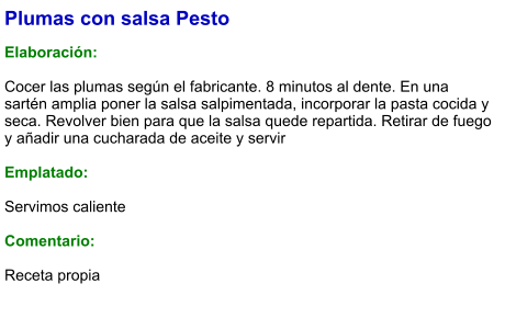Plumas con salsa Pesto  Elaboración:  Cocer las plumas según el fabricante. 8 minutos al dente. En una sartén amplia poner la salsa salpimentada, incorporar la pasta cocida y seca. Revolver bien para que la salsa quede repartida. Retirar de fuego y añadir una cucharada de aceite y servir  Emplatado:  Servimos caliente  Comentario:  Receta propia