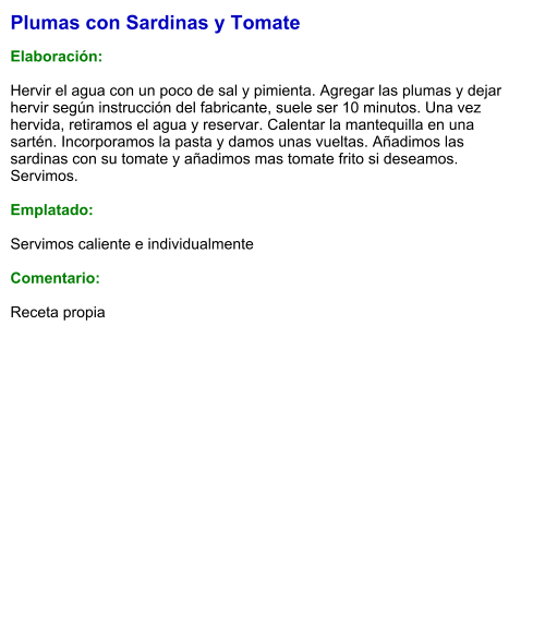 Plumas con Sardinas y Tomate  Elaboración:  Hervir el agua con un poco de sal y pimienta. Agregar las plumas y dejar hervir según instrucción del fabricante, suele ser 10 minutos. Una vez hervida, retiramos el agua y reservar. Calentar la mantequilla en una sartén. Incorporamos la pasta y damos unas vueltas. Añadimos las sardinas con su tomate y añadimos mas tomate frito si deseamos. Servimos.  Emplatado:  Servimos caliente e individualmente  Comentario:  Receta propia