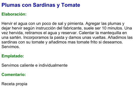 Plumas con Sardinas y Tomate  Elaboración:  Hervir el agua con un poco de sal y pimienta. Agregar las plumas y dejar hervir según instrucción del fabricante, suele ser 10 minutos. Una vez hervida, retiramos el agua y reservar. Calentar la mantequilla en una sartén. Incorporamos la pasta y damos unas vueltas. Añadimos las sardinas con su tomate y añadimos mas tomate frito si deseamos. Servimos.  Emplatado:  Servimos caliente e individualmente  Comentario:  Receta propia